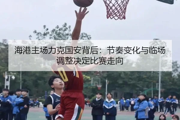 海港主场力克国安背后：节奏变化与临场调整决定比赛走向